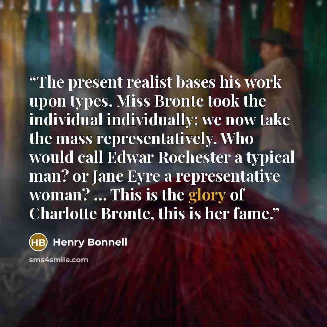 “The present realist bases his work upon types. Miss Bronte took the individual individually; we now take the mass representatively. Who would call Edwar Rochester a typical man? or Jane Eyre a representative woman? … This is the glory of Charlotte Bronte, this is her fame.” quote by Henry Bonnell