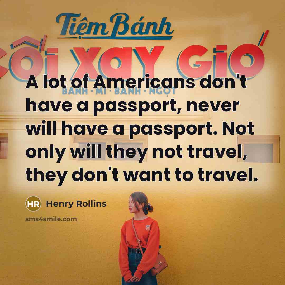 “A lot of Americans don't have a passport, never will have a passport. Not only will they not travel, they don't want to travel.” quote by Henry Rollins