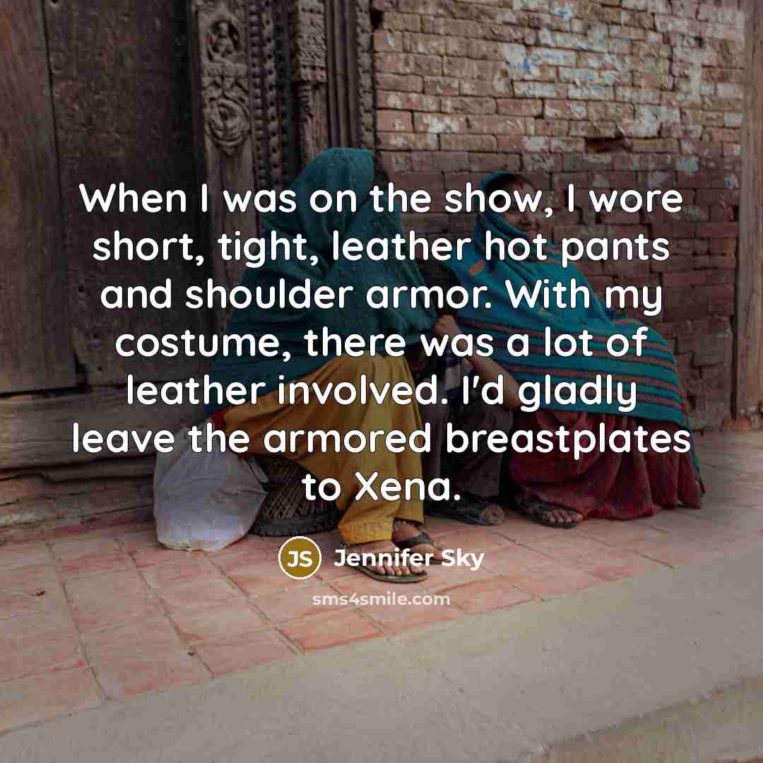 “When I was on the show, I wore short, tight, leather hot pants and shoulder armor. With my costume, there was a lot of leather involved. I'd gladly leave the armored breastplates to Xena.” quote by Jennifer Sky