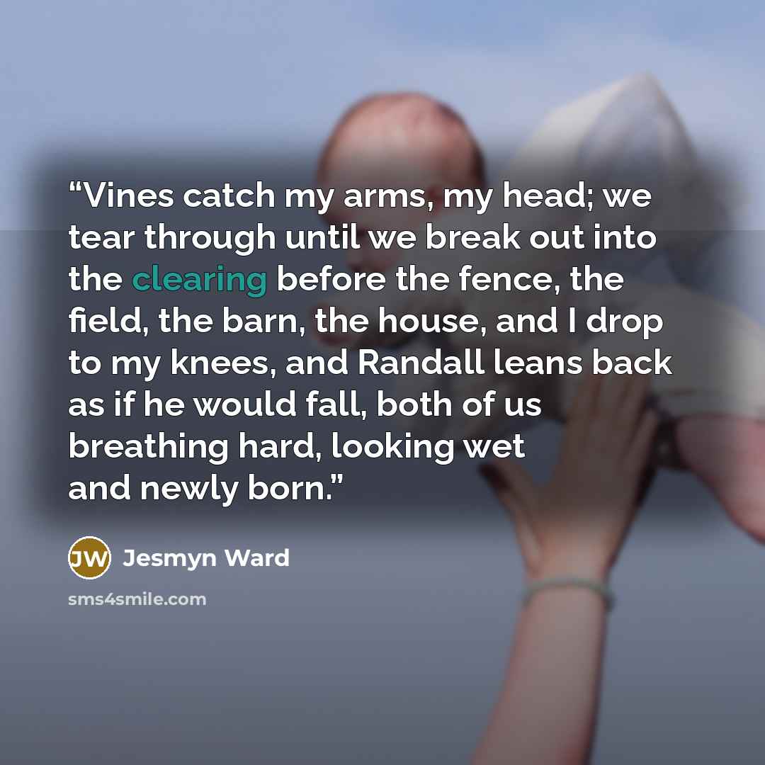 “Vines catch my arms, my head; we tear through until we break out into the clearing before the fence, the field, the barn, the house, and I drop to my knees, and Randall leans back as if he would fall, both of us breathing hard, looking wet and newly born.” quote by Jesmyn Ward