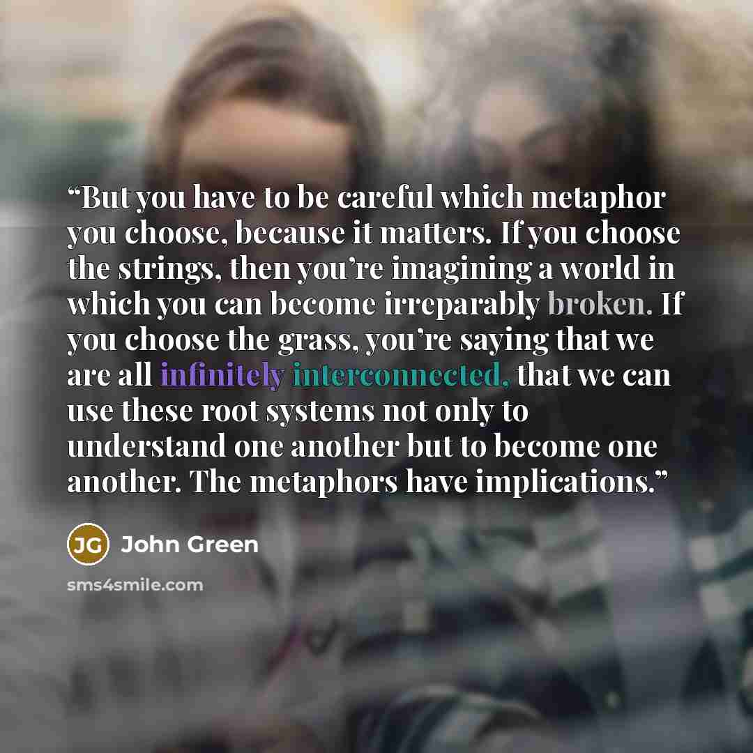 “But you have to be careful which metaphor you choose, because it matters. If you choose the strings, then you’re imagining a world in which you can become irreparably broken. If you choose the grass, you’re saying that we are all infinitely interconnected, that we can use these root systems not…” quote by John Green