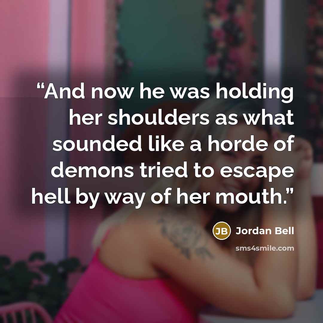 “And now he was holding her shoulders as what sounded like a horde of demons tried to escape hell by way of her mouth.” quote by Jordan Bell