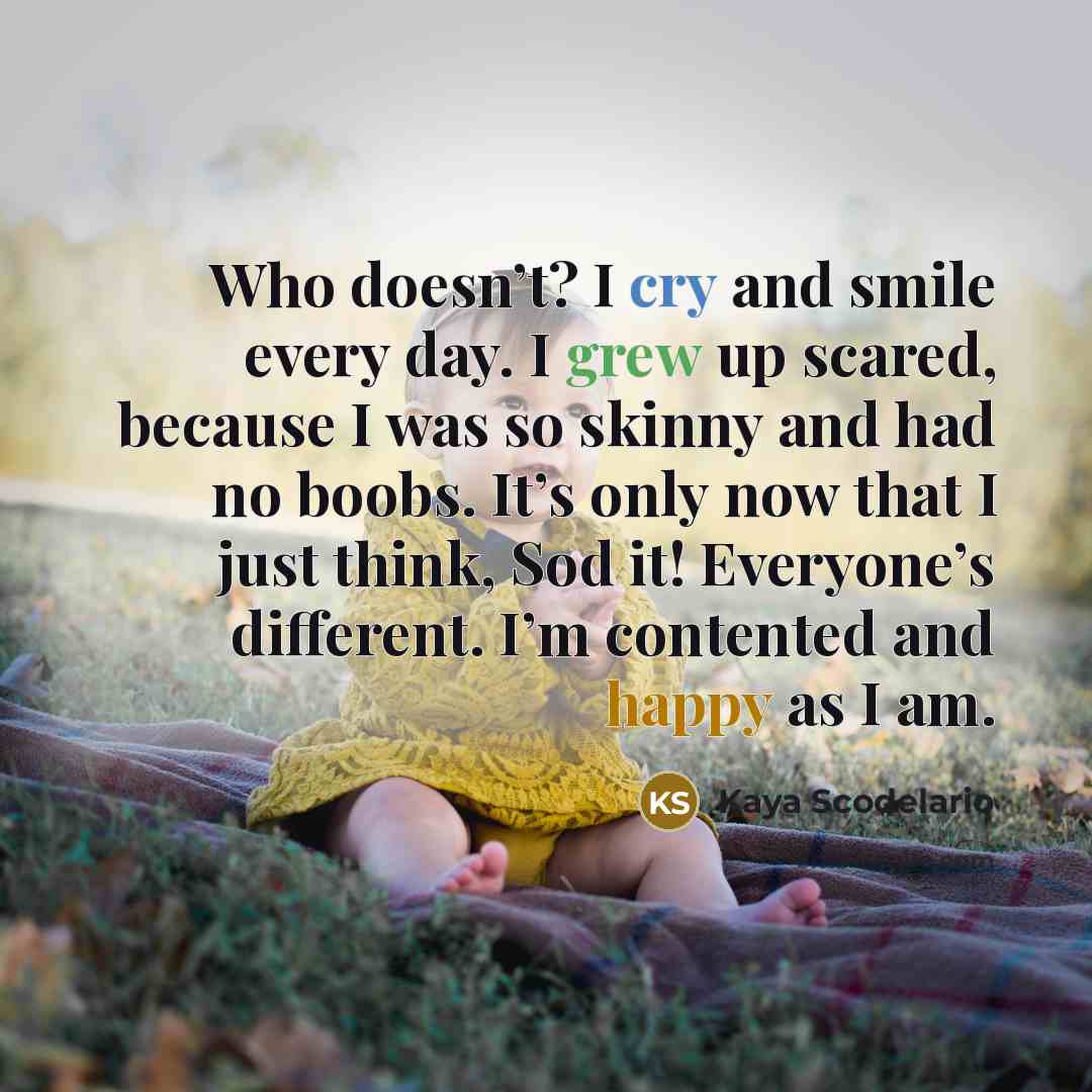“Who doesn’t? I cry and smile every day. I grew up scared, because I was so skinny and had no boobs. It’s only now that I just think, Sod it! Everyone’s different. I’m contented and happy as I am.” quote by Kaya Scodelario