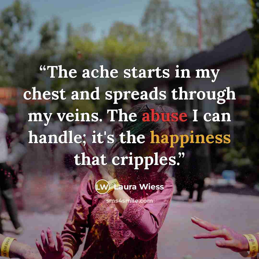 “The ache starts in my chest and spreads through my veins. The abuse I can handle; it's the happiness that cripples.” quote by Laura Wiess