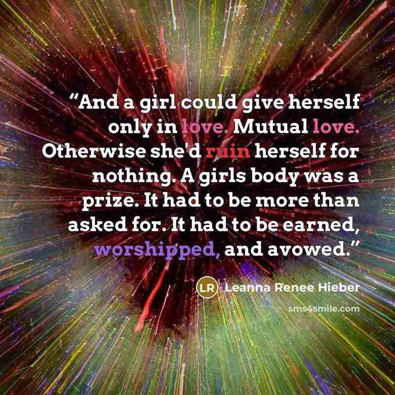 “And a girl could give herself only in love. Mutual love. Otherwise she'd ruin herself for nothing. A girls body was a prize. It had to be more than asked for. It had to be earned, worshipped, and avowed.” quote by Leanna Renee Hieber