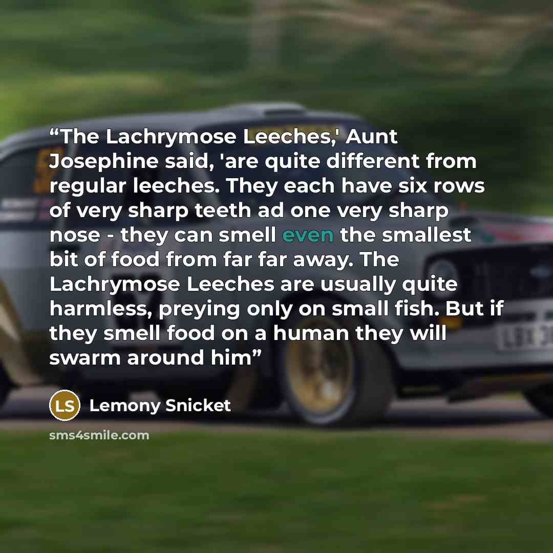 “The Lachrymose Leeches,' Aunt Josephine said, 'are quite different from regular leeches. They each have six rows of very sharp teeth ad one very sharp nose - they can smell even the smallest bit of food from far far away. The Lachrymose Leeches are usually quite harmless, preying only on small…” quote by Lemony Snicket