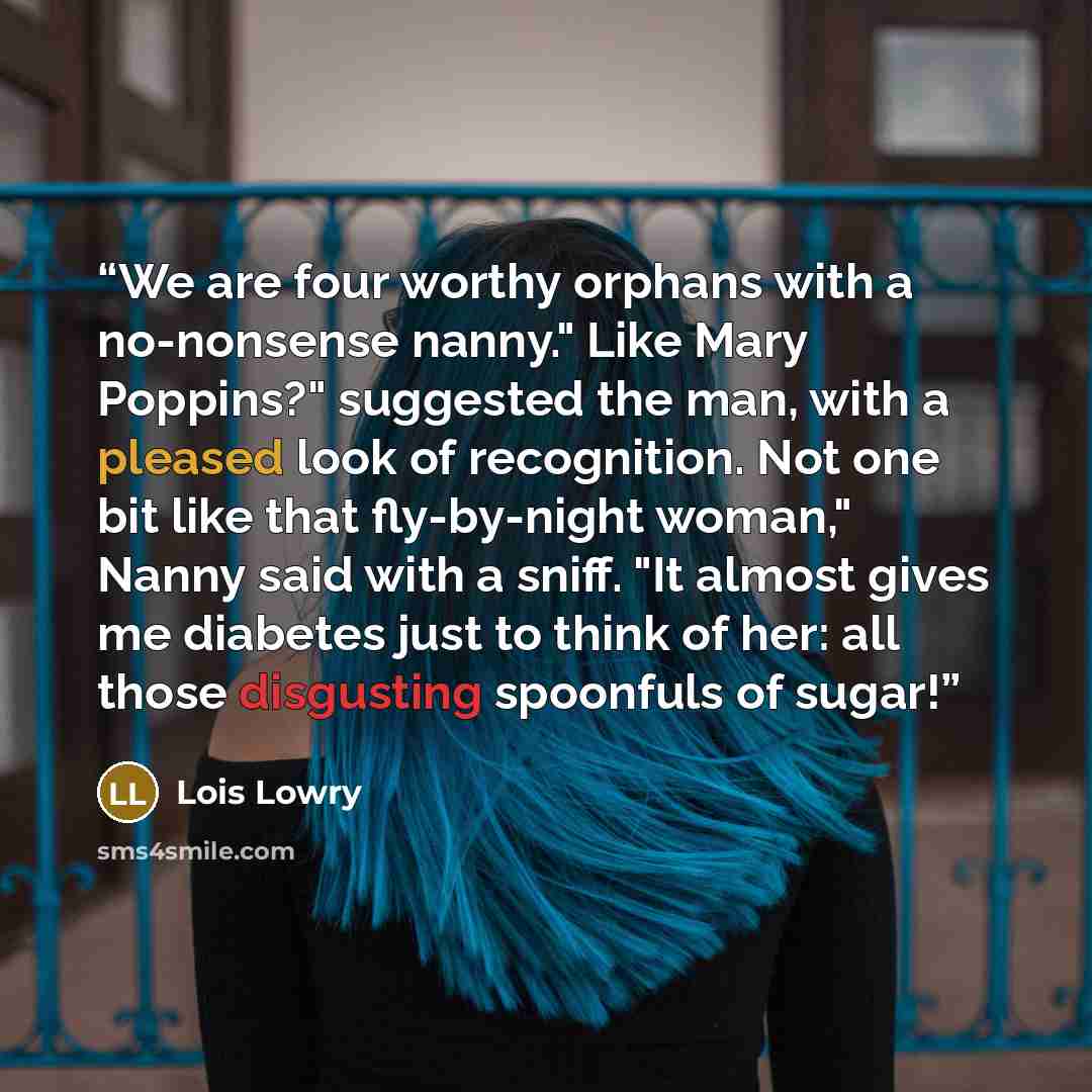 “We are four worthy orphans with a no-nonsense nanny." Like Mary Poppins?" suggested the man, with a pleased look of recognition. Not one bit like that fly-by-night woman," Nanny said with a sniff. "It almost gives me diabetes just to think of her: all those disgusting spoonfuls of sugar!” quote by Lois Lowry
