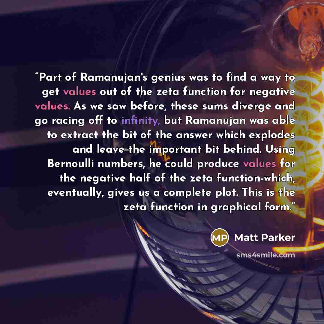 “Part of Ramanujan's genius was to find a way to get values out of the zeta function for negative values. As we saw before, these sums diverge and go racing off to infinity, but Ramanujan was able to extract the bit of the answer which explodes and leave the important bit behind. Using Bernoulli…” quote by Matt Parker