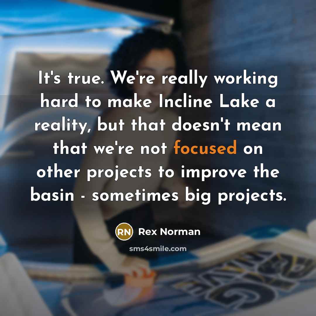 “It's true. We're really working hard to make Incline Lake a reality, but that doesn't mean that we're not focused on other projects to improve the basin - sometimes big projects.” quote by Rex Norman