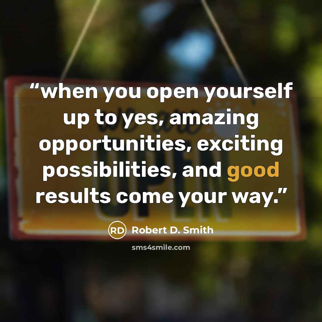 “when you open yourself up to yes, amazing opportunities, exciting possibilities, and good results come your way.” quote by Robert D. Smith