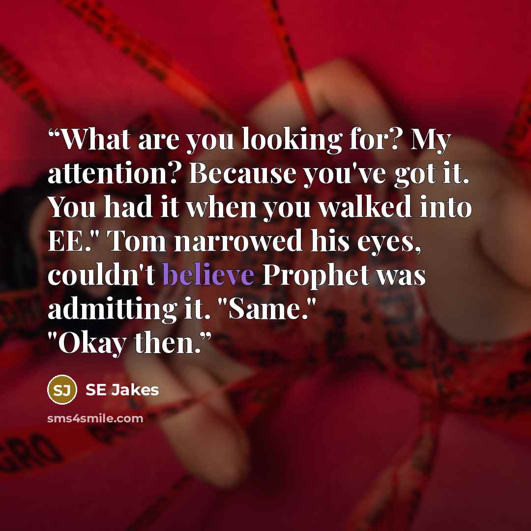 “What are you looking for? My attention? Because you've got it. You had it when you walked into EE." Tom narrowed his eyes, couldn't believe Prophet was admitting it. "Same." "Okay then.” quote by SE Jakes