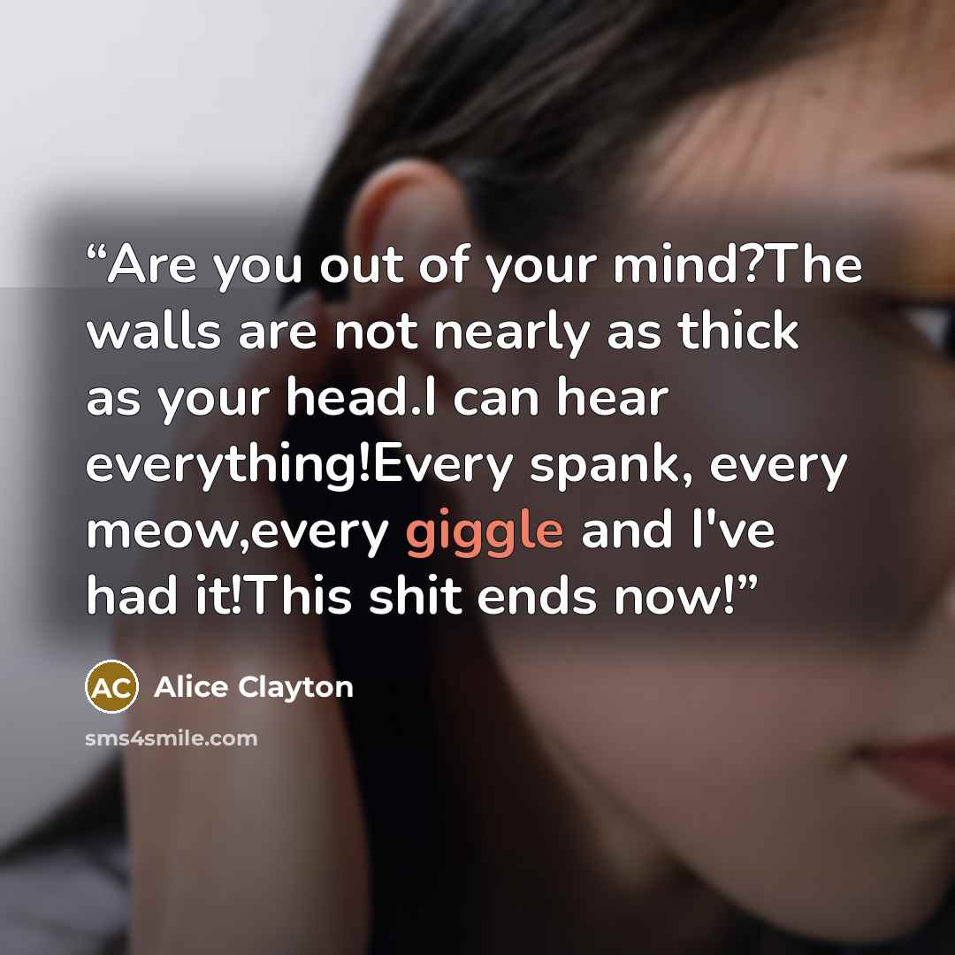“Are you out of your mind?The walls are not nearly as thick as your head.I can hear everything!Every spank, every meow,every giggle and I've had it!This shit ends now!” quote by Alice Clayton