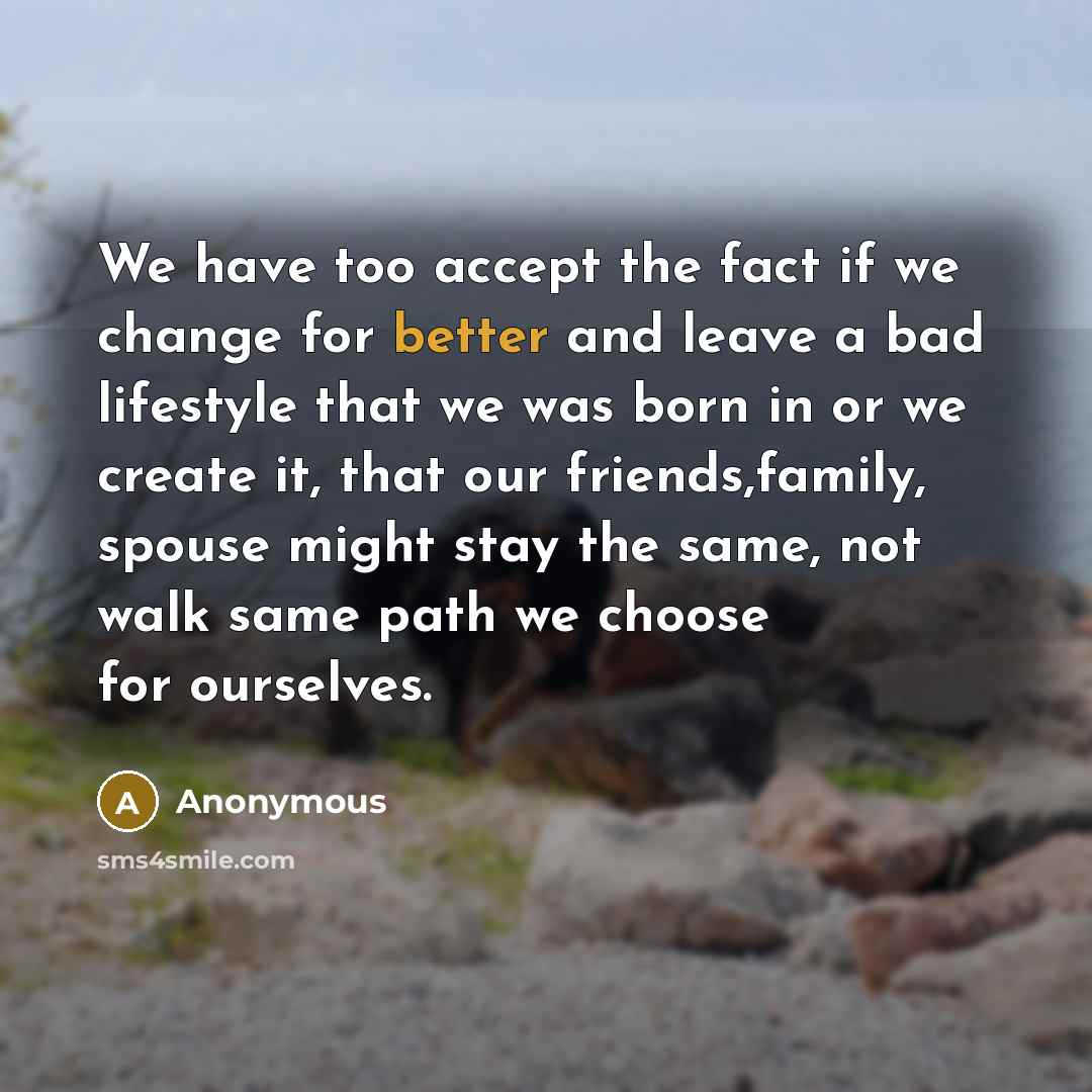 “We have too accept the fact if we change for better and leave a bad lifestyle that we was born in or we create it, that our friends,family, spouse might stay the same, not walk same path we choose for ourselves.” quote by Anonymous