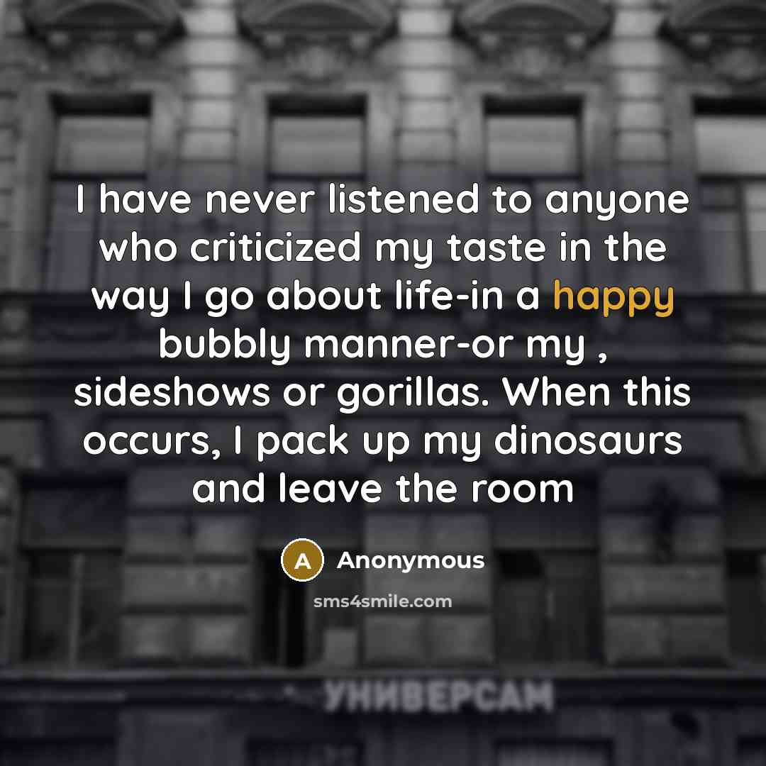 “I have never listened to anyone who criticized my taste in the way I go about life-in a happy bubbly manner-or my , sideshows or gorillas. When this occurs, I pack up my dinosaurs and leave the room” quote by Anonymous
