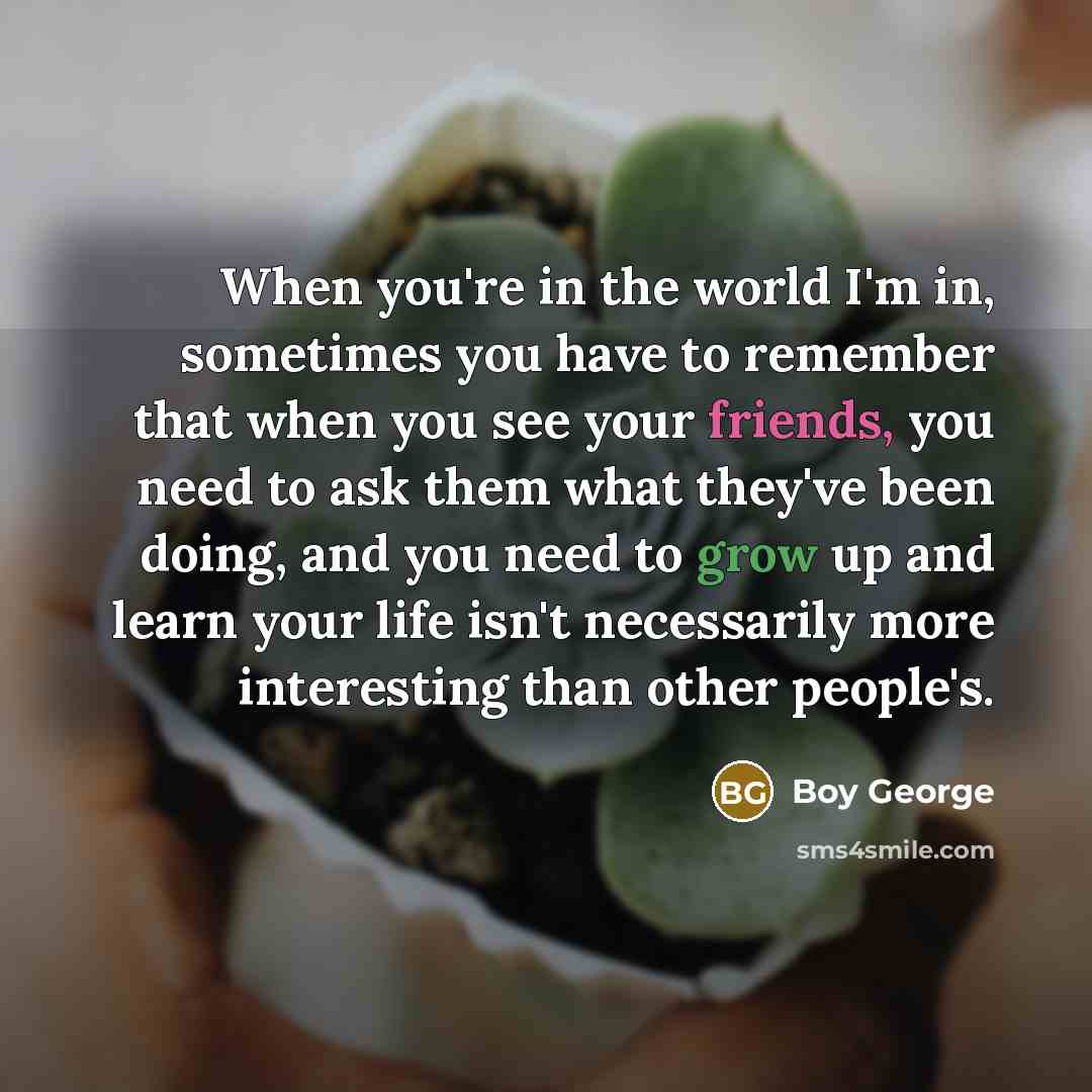“When you're in the world I'm in, sometimes you have to remember that when you see your friends, you need to ask them what they've been doing, and you need to grow up and learn your life isn't necessarily more interesting than other people's.” quote by Boy George