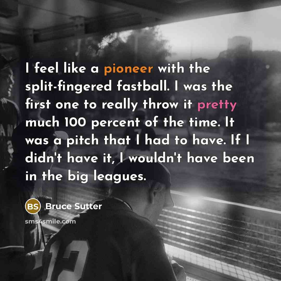 “I feel like a pioneer with the split-fingered fastball. I was the first one to really throw it pretty much 100 percent of the time. It was a pitch that I had to have. If I didn't have it, I wouldn't have been in the big leagues.” quote by Bruce Sutter