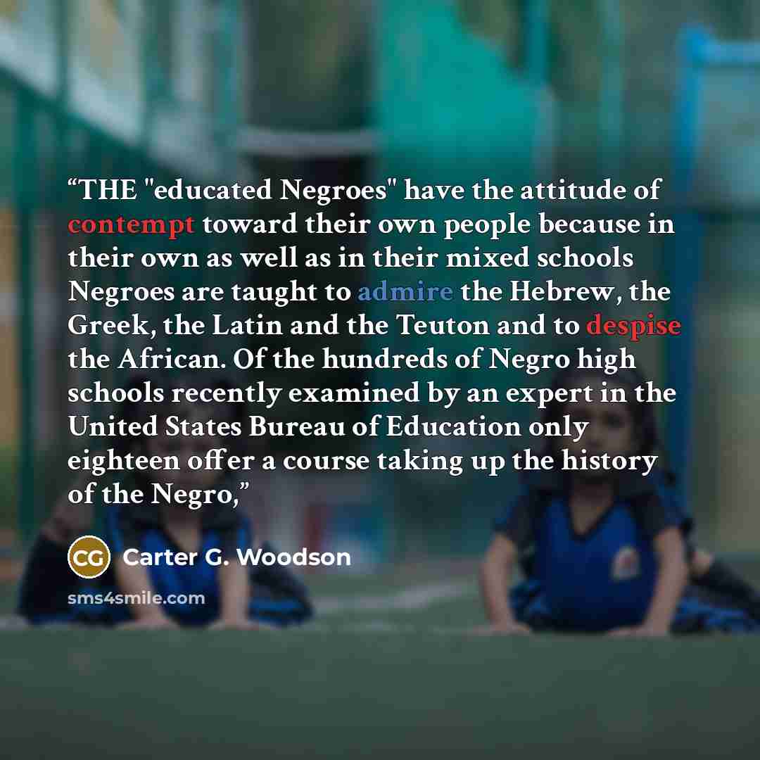 “THE "educated Negroes" have the attitude of contempt toward their own people because in their own as well as in their mixed schools Negroes are taught to admire the Hebrew, the Greek, the Latin and the Teuton and to despise the African. Of the hundreds of Negro high schools recently examined by an…” quote by Carter G. Woodson