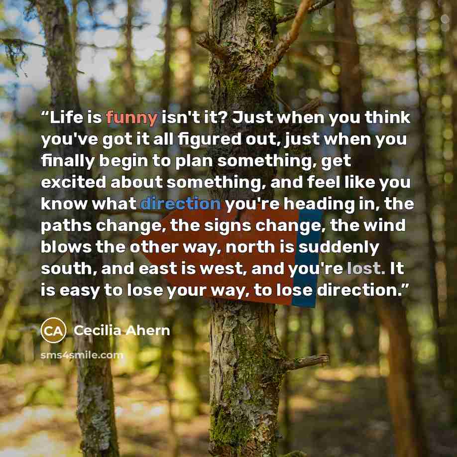 “Life is funny isn't it? Just when you think you've got it all figured out, just when you finally begin to plan something, get excited about something, and feel like you know what direction you're heading in, the paths change, the signs change, the wind blows the other way, north is suddenly south…” quote by Cecilia Ahern