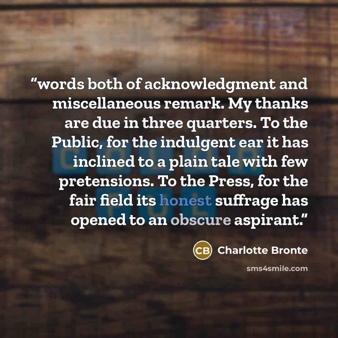 “words both of acknowledgment and miscellaneous remark. My thanks are due in three quarters. To the Public, for the indulgent ear it has inclined to a plain tale with few pretensions. To the Press, for the fair field its honest suffrage has opened to an obscure aspirant.” quote by Charlotte Brontë