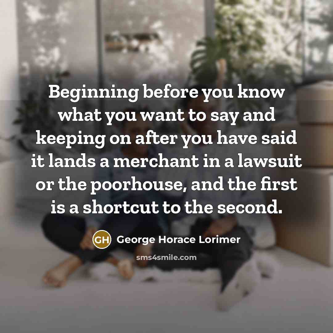 “Beginning before you know what you want to say and keeping on after you have said it lands a merchant in a lawsuit or the poorhouse, and the first is a shortcut to the second.” quote by George Horace Lorimer