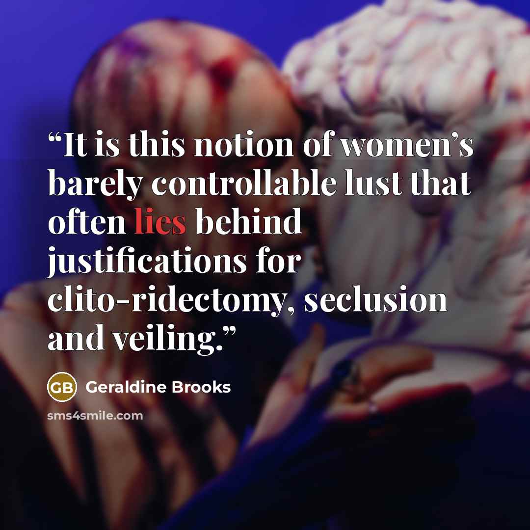 “It is this notion of women’s barely controllable lust that often lies behind justifications for clito-ridectomy, seclusion and veiling.” quote by Geraldine Brooks