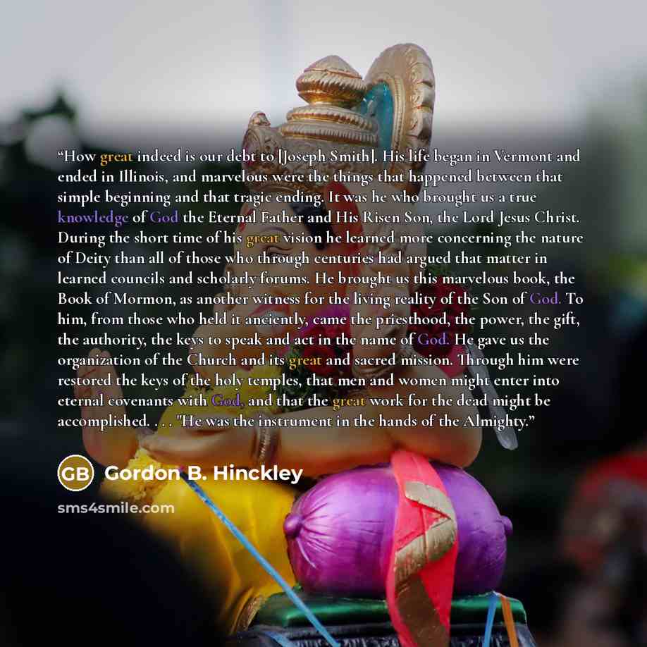 “How great indeed is our debt to [Joseph Smith]. His life began in Vermont and ended in Illinois, and marvelous were the things that happened between that simple beginning and that tragic ending. It was he who brought us a true knowledge of God the Eternal Father and His Risen Son, the Lord Jesus…” quote by Gordon B. Hinckley