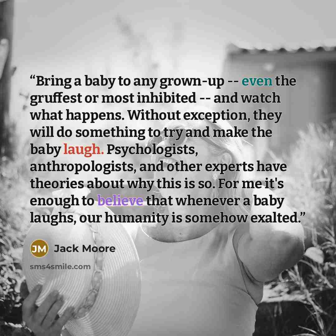 “Bring a baby to any grown-up -- even the gruffest or most inhibited -- and watch what happens. Without exception, they will do something to try and make the baby laugh. Psychologists, anthropologists, and other experts have theories about why this is so. For me it's enough to believe that whenever…” quote by Jack Moore