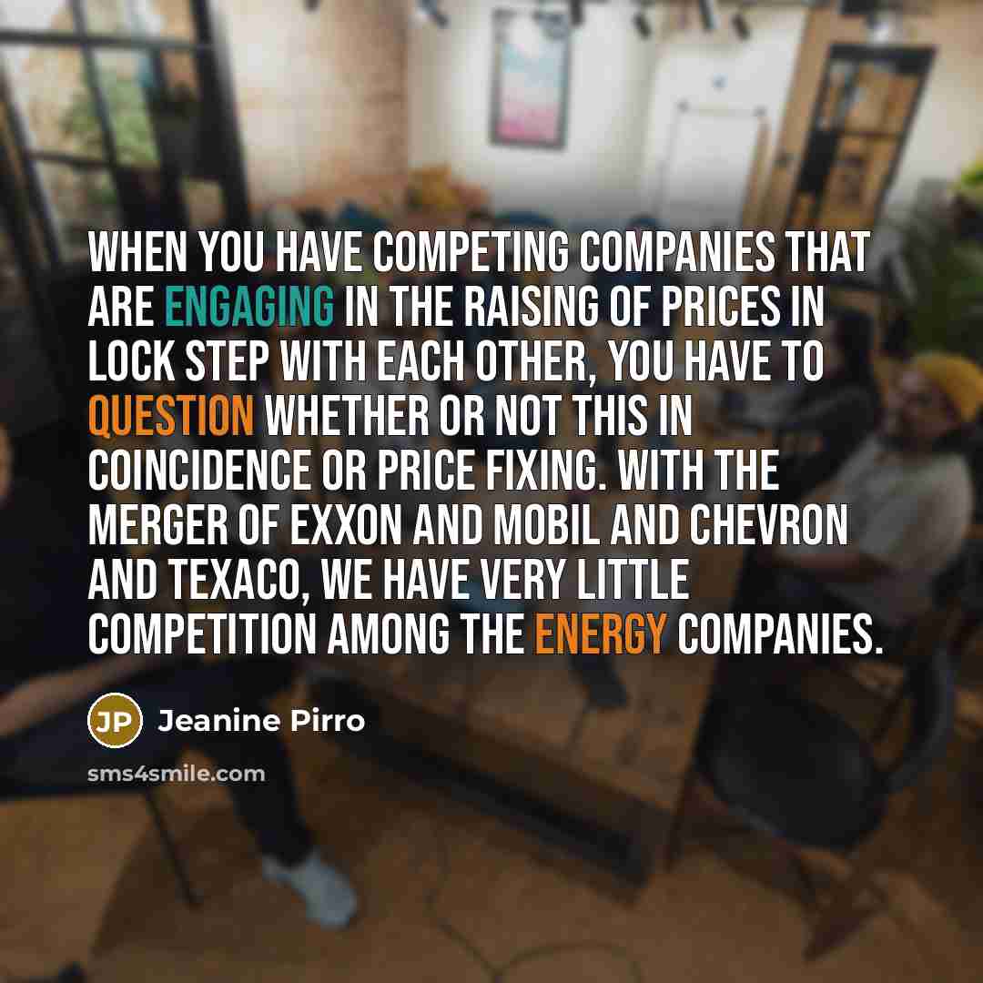 “When you have competing companies that are engaging in the raising of prices in lock step with each other, you have to question whether or not this in coincidence or price fixing. With the merger of Exxon and Mobil and Chevron and Texaco, we have very little competition among the energy companies.” quote by Jeanine Pirro