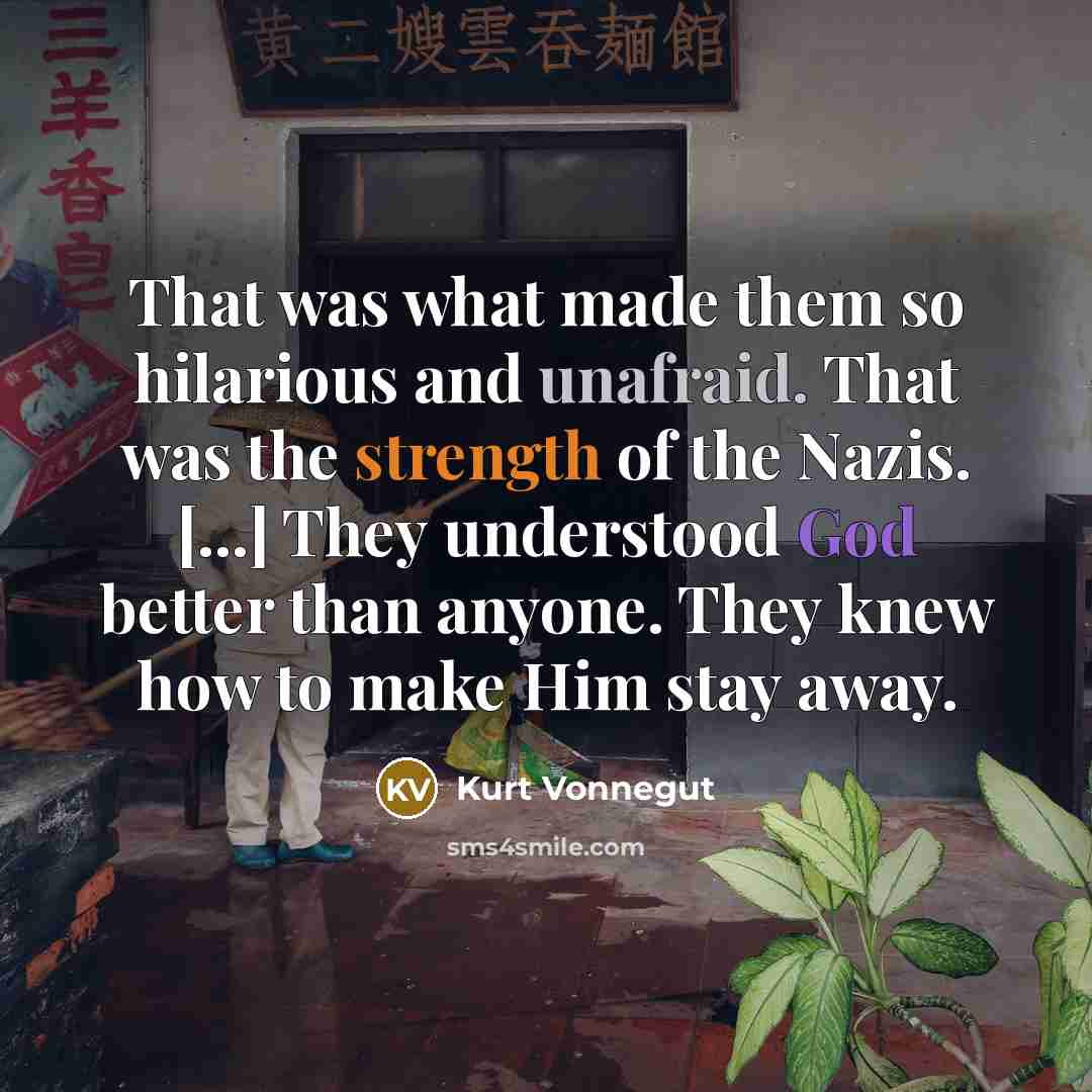 “That was what made them so hilarious and unafraid. That was the strength of the Nazis. [...] They understood God better than anyone. They knew how to make Him stay away.” quote by Kurt Vonnegut