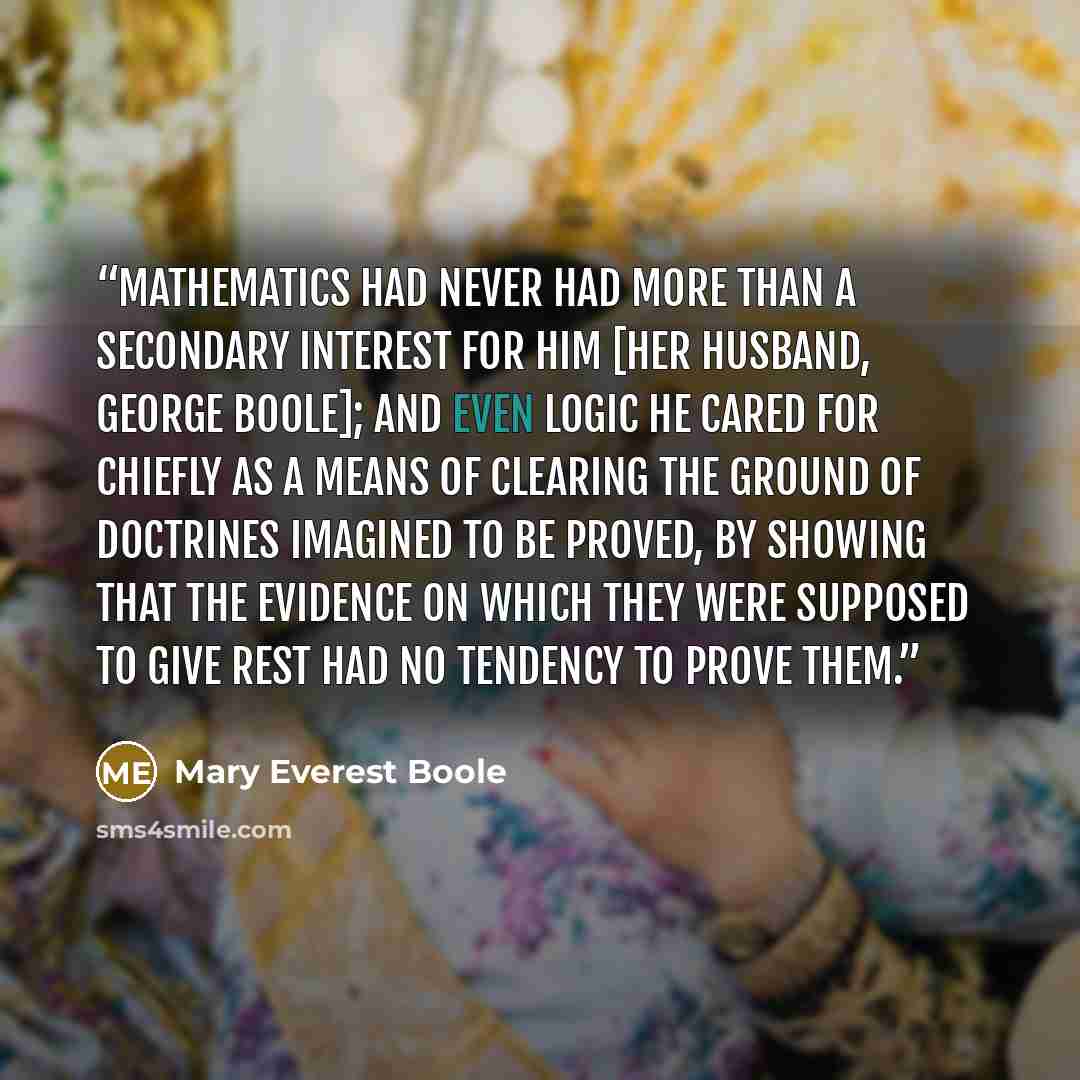 “Mathematics had never had more than a secondary interest for him [her husband, George Boole]; and even logic he cared for chiefly as a means of clearing the ground of doctrines imagined to be proved, by showing that the evidence on which they were supposed to give rest had no tendency to prove them.” quote by Mary Everest Boole
