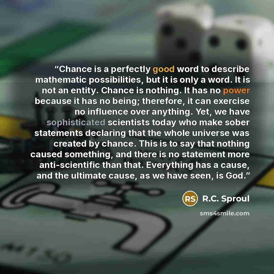 “Chance is a perfectly good word to describe mathematic possibilities, but it is only a word. It is not an entity. Chance is nothing. It has no power because it has no being; therefore, it can exercise no influence over anything. Yet, we have sophisticated scientists today who make sober statements…” quote by R.C. Sproul