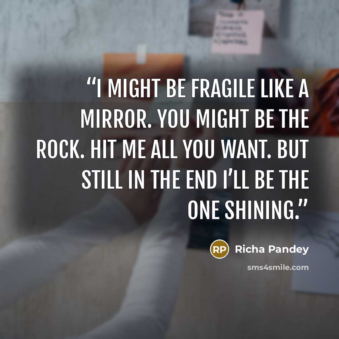 “I might be fragile like a mirror. You might be the rock. Hit me all you want. But still in the end I’ll be the one shining.” quote by Richa Pandey