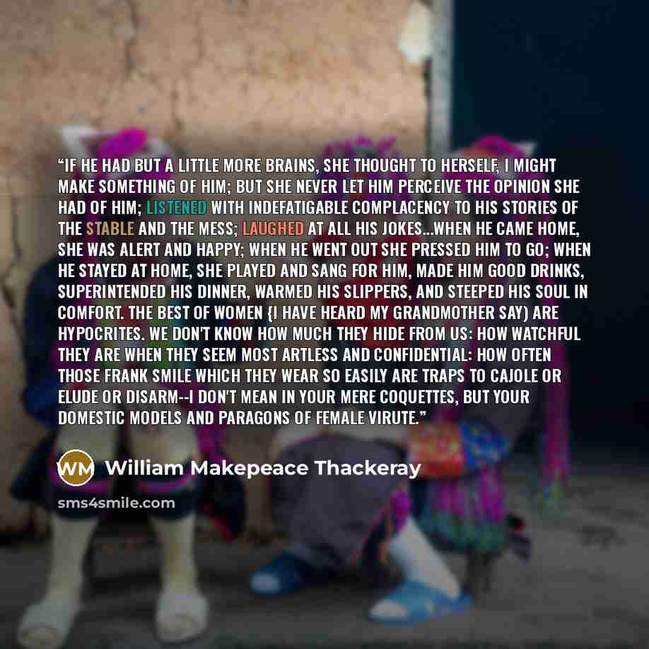 “If he had but a little more brains, she thought to herself, I might make something of him; but she never let him perceive the opinion she had of him; listened with indefatigable complacency to his stories of the stable and the mess; laughed at all his jokes...When he came home, she was alert and…” quote by William Makepeace Thackeray