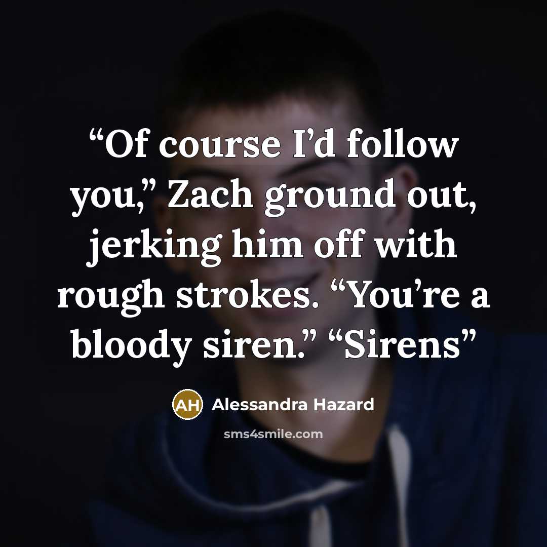 “Of course I’d follow you,” Zach ground out, jerking him off with rough strokes. “You’re a bloody siren.” “Sirens” quote by Alessandra Hazard