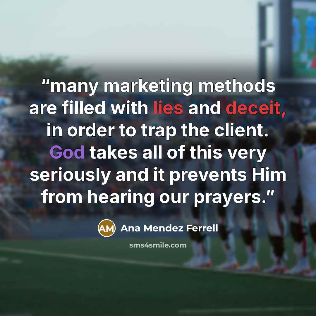 “many marketing methods are filled with lies and deceit, in order to trap the client. God takes all of this very seriously and it prevents Him from hearing our prayers.” quote by Ana Mendez Ferrell