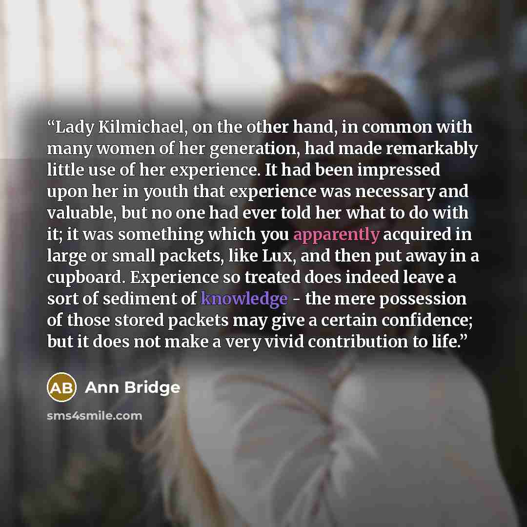 “Lady Kilmichael, on the other hand, in common with many women of her generation, had made remarkably little use of her experience. It had been impressed upon her in youth that experience was necessary and valuable, but no one had ever told her what to do with it; it was something which you…” quote by Ann Bridge