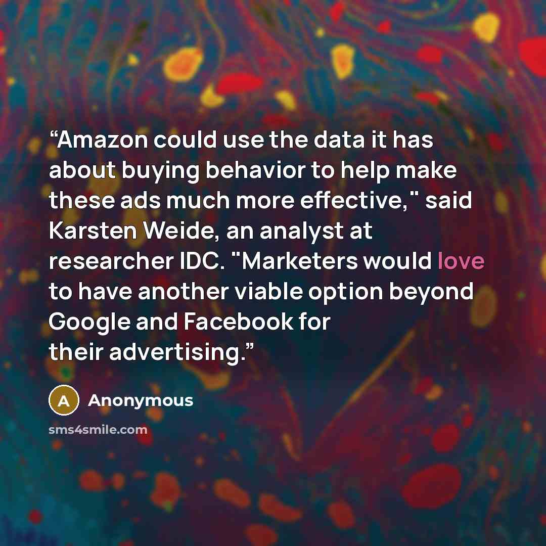 “Amazon could use the data it has about buying behavior to help make these ads much more effective," said Karsten Weide, an analyst at researcher IDC. "Marketers would love to have another viable option beyond Google and Facebook for their advertising.” quote by Anonymous