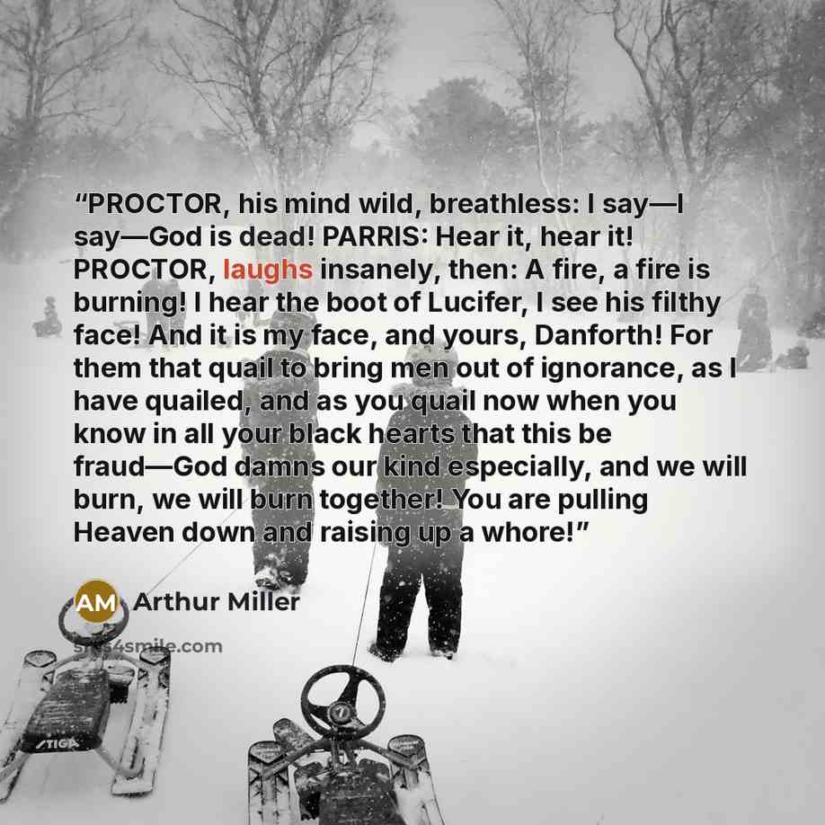“PROCTOR, his mind wild, breathless: I say―I say―God is dead! PARRIS: Hear it, hear it! PROCTOR, laughs insanely, then: A fire, a fire is burning! I hear the boot of Lucifer, I see his filthy face! And it is my face, and yours, Danforth! For them that quail to bring men out of ignorance, as I have…” quote by Arthur Miller