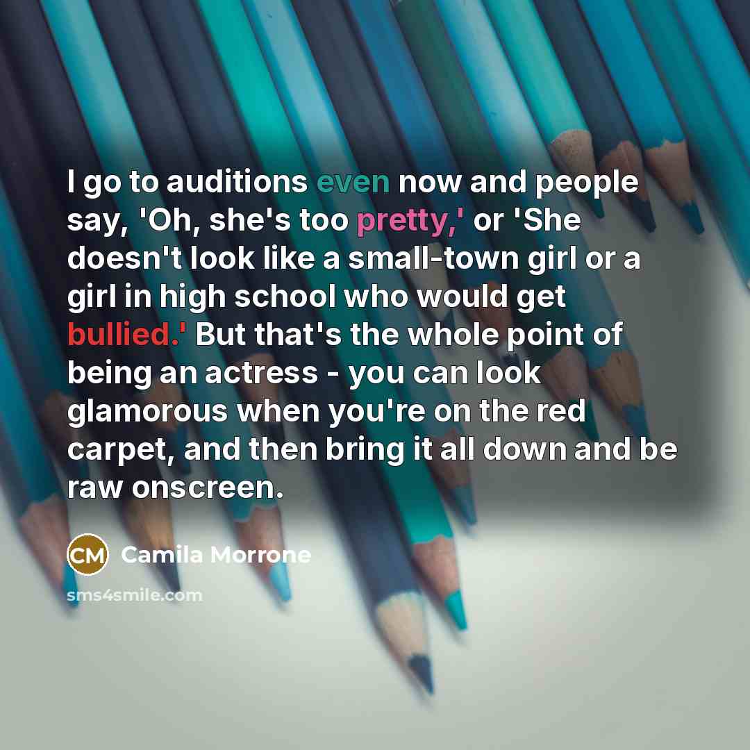 “I go to auditions even now and people say, 'Oh, she's too pretty,' or 'She doesn't look like a small-town girl or a girl in high school who would get bullied.' But that's the whole point of being an actress - you can look glamorous when you're on the red carpet, and then bring it all down and be…” quote by Camila Morrone