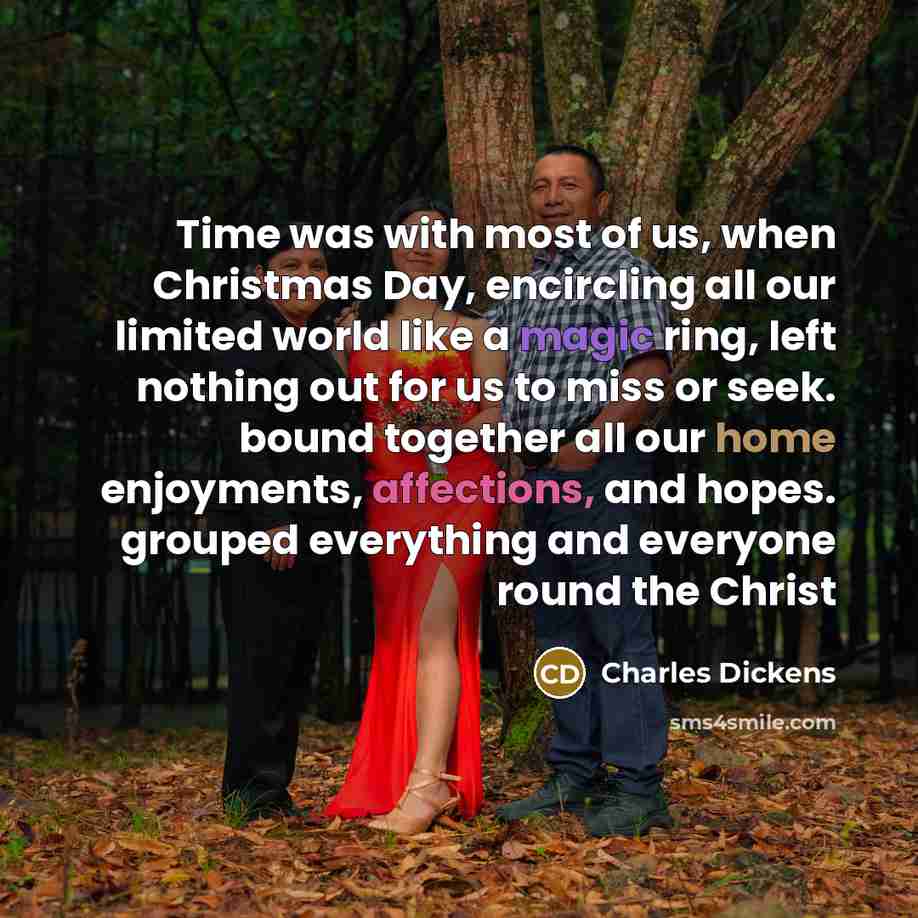 “Time was with most of us, when Christmas Day, encircling all our limited world like a magic ring, left nothing out for us to miss or seek. bound together all our home enjoyments, affections, and hopes. grouped everything and everyone round the Christ” quote by Charles Dickens