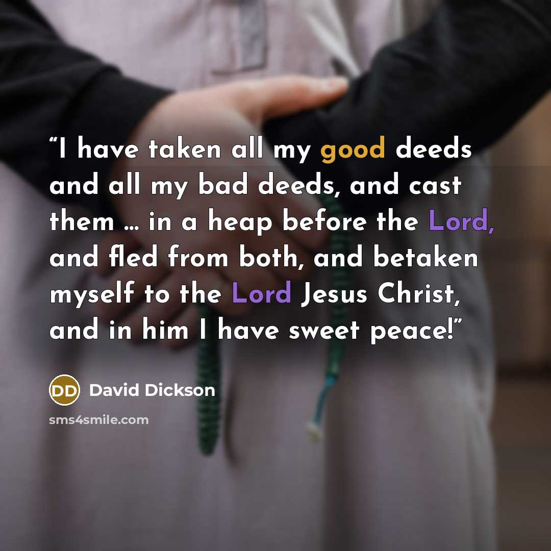 “I have taken all my good deeds and all my bad deeds, and cast them … in a heap before the Lord, and fled from both, and betaken myself to the Lord Jesus Christ, and in him I have sweet peace!” quote by David Dickson
