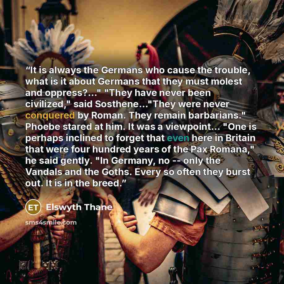 “It is always the Germans who cause the trouble, what is it about Germans that they must molest and oppress?..." "They have never been civilized," said Sosthene..."They were never conquered by Roman. They remain barbarians." Phoebe stared at him. It was a viewpoint... "One is perhaps inclined to…” quote by Elswyth Thane