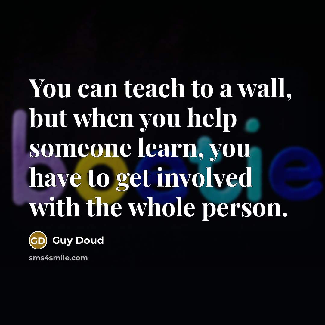 “You can teach to a wall, but when you help someone learn, you have to get involved with the whole person.” quote by Guy Doud