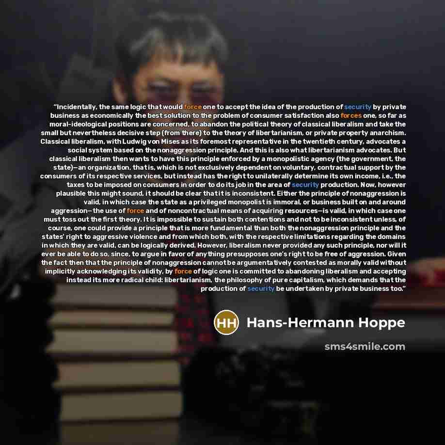 “Incidentally, the same logic that would force one to accept the idea of the production of security by private business as economically the best solution to the problem of consumer satisfaction also forces one, so far as moral-ideological positions are concerned, to abandon the political theory of…” quote by Hans-Hermann Hoppe