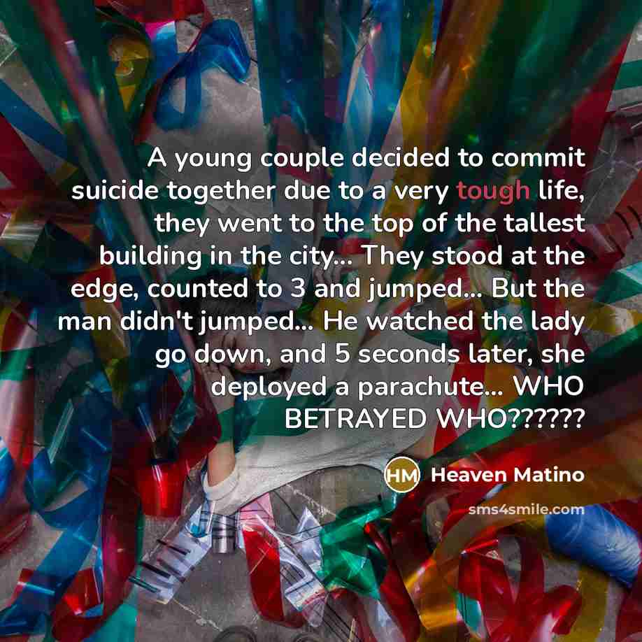 “A young couple decided to commit suicide together due to a very tough life, they went to the top of the tallest building in the city... They stood at the edge, counted to 3 and jumped… But the man didn't jumped… He watched the lady go down, and 5 seconds later, she deployed a parachute… WHO…” quote by Heaven Matino