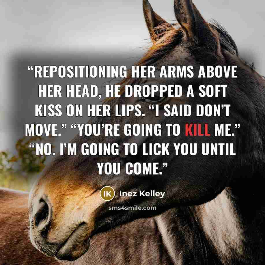 “Repositioning her arms above her head, he dropped a soft kiss on her lips. “I said don’t move.” “You’re going to kill me.” “No. I’m going to lick you until you come.” quote by Inez Kelley