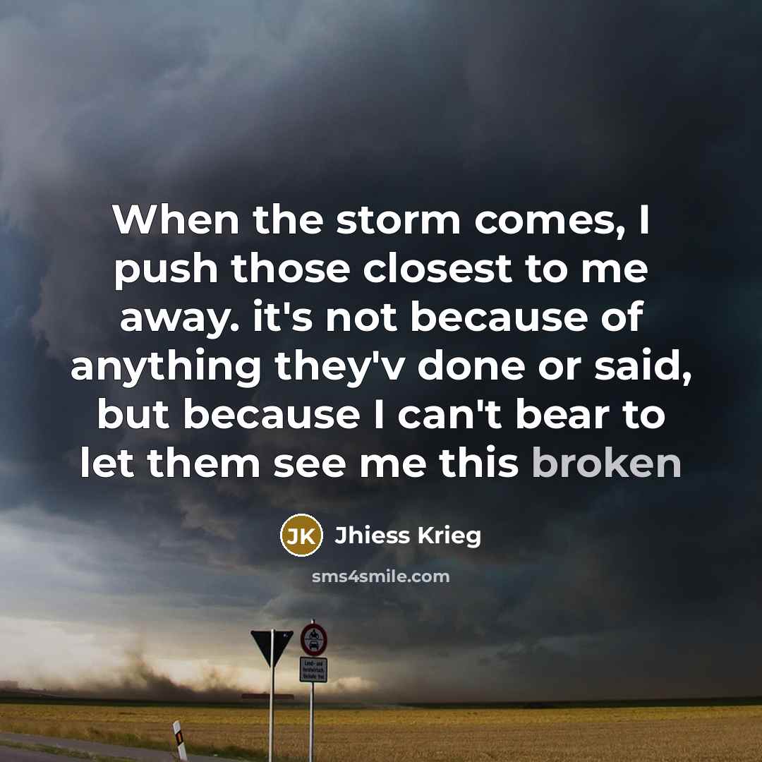 “When the storm comes, I push those closest to me away. it's not because of anything they'v done or said, but because I can't bear to let them see me this broken” quote by Jhiess Krieg