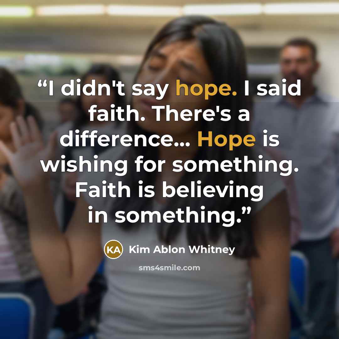 “I didn't say hope. I said faith. There's a difference... Hope is wishing for something. Faith is believing in something.” quote by Kim Ablon Whitney