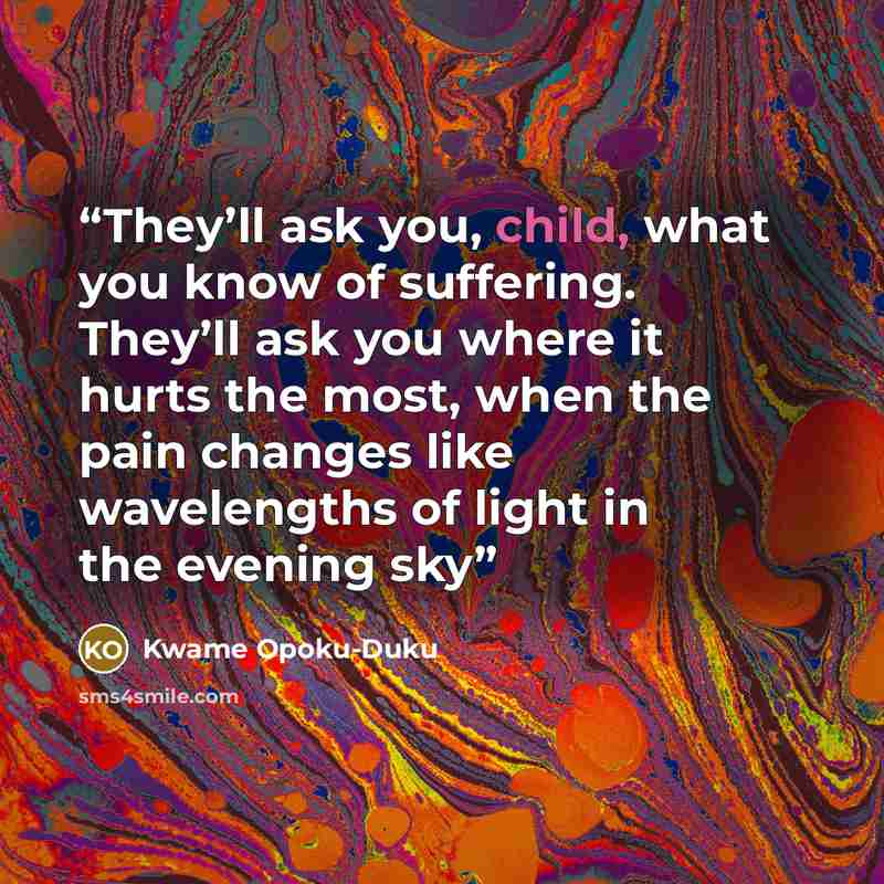 “They’ll ask you, child, what you know of suffering. They’ll ask you where it hurts the most, when the pain changes like wavelengths of light in the evening sky” quote by Kwame Opoku-Duku