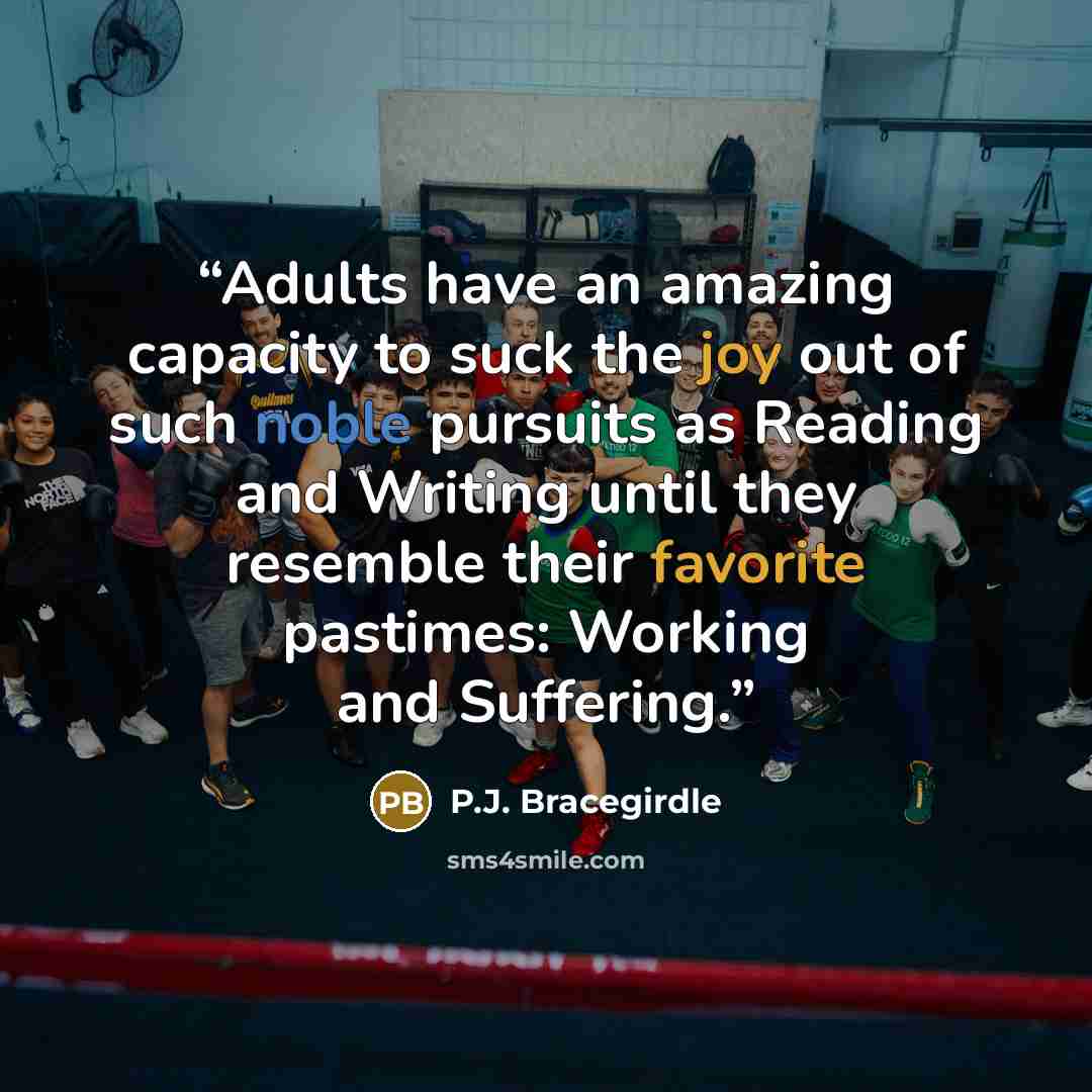 “Adults have an amazing capacity to suck the joy out of such noble pursuits as Reading and Writing until they resemble their favorite pastimes: Working and Suffering.” quote by P.J. Bracegirdle